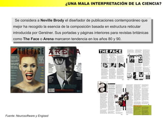¿UNA MALA INTERPRETACIÓN DE LA CIENCIA?



      Se considera aaNeville Brody el diseñador de publicaciones contemporáneo que
       Se considera Neville Brody el diseñador de publicaciones contemporáneo que
     mejor ha recogido la esencia de la composición basada en estructura reticular
      mejor ha recogido la esencia de la composición basada en estructura reticular
     introducida por Gerstner. Sus portadas yypáginas interiores para revistas británicas
      introducida por Gerstner. Sus portadas páginas interiores para revistas británicas
     como The Face ooArena marcaron tendencia en los años 80 yy90.
      como The Face Arena marcaron tendencia en los años 80 90.




Fuente: Neurosoftware y Engised
 
