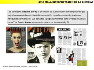 ¿UNA MALA INTERPRETACIÓN DE LA CIENCIA?



      Se considera aaNeville Brody el diseñador de publicaciones contemporáneo que
       Se considera Neville Brody el diseñador de publicaciones contemporáneo que
     mejor ha recogido la esencia de la composición basada en estructura reticular
      mejor ha recogido la esencia de la composición basada en estructura reticular
     introducida por Gerstner. Sus portadas yypáginas interiores para revistas británicas
      introducida por Gerstner. Sus portadas páginas interiores para revistas británicas
     como The Face ooArena marcaron tendencia en los años 80 yy90.
      como The Face Arena marcaron tendencia en los años 80 90.




Fuente: Neurosoftware, Engised y MagCulture
 