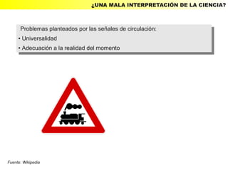 ¿UNA MALA INTERPRETACIÓN DE LA CIENCIA?



      Problemas planteados por las señales de circulación:
       Problemas planteados por las señales de circulación:
     ● Universalidad
      ● Universalidad

     ●   Adecuación aala realidad del momento
         ●Adecuación la realidad del momento




Fuente: Wikipedia
 