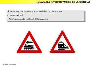 ¿UNA MALA INTERPRETACIÓN DE LA CIENCIA?



      Problemas planteados por las señales de circulación:
       Problemas planteados por las señales de circulación:
     ● Universalidad
      ● Universalidad

     ●   Adecuación aala realidad del momento
         ●Adecuación la realidad del momento




Fuente: Wikipedia
 