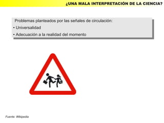 ¿UNA MALA INTERPRETACIÓN DE LA CIENCIA?



      Problemas planteados por las señales de circulación:
       Problemas planteados por las señales de circulación:
     ● Universalidad
      ● Universalidad

     ●   Adecuación aala realidad del momento
         ●Adecuación la realidad del momento




Fuente: Wikipedia
 