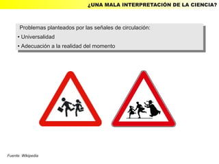 ¿UNA MALA INTERPRETACIÓN DE LA CIENCIA?



      Problemas planteados por las señales de circulación:
       Problemas planteados por las señales de circulación:
     ● Universalidad
      ● Universalidad

     ●   Adecuación aala realidad del momento
         ●Adecuación la realidad del momento




Fuente: Wikipedia
 