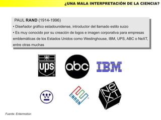 ¿UNA MALA INTERPRETACIÓN DE LA CIENCIA?



         PAUL RAND (1914-1996)
          PAUL RAND (1914-1996)
     ● Diseñador gráfico estadounidense, introductor del llamado estilo suizo
        Diseñador gráfico estadounidense, introductor del llamado estilo suizo
         ●

     ● Es muy conocido por su creación de logos e imagen corporativa para empresas
      ● Es muy conocido por su creación de logos e imagen corporativa para empresas


     emblemáticas de los Estados Unidos como Westinghouse, IBM, UPS, ABC ooNeXT,
      emblemáticas de los Estados Unidos como Westinghouse, IBM, UPS, ABC NeXT,
     entre otras muchas
      entre otras muchas




Fuente: Entermotion
 