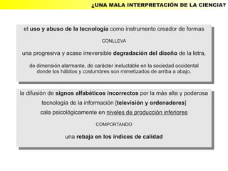 ¿UNA MALA INTERPRETACIÓN DE LA CIENCIA?



 el uso yyabuso de la tecnología como instrumento creador de formas
  el uso abuso de la tecnología como instrumento creador de formas
                                  CONLLEVA
                                   CONLLEVA

una progresiva yyacaso irreversible degradación del diseño de la letra,
 una progresiva acaso irreversible degradación del diseño de la letra,
   de dimensión alarmante, de carácter ineluctable en la sociedad occidental
    de dimensión alarmante, de carácter ineluctable en la sociedad occidental
      donde los hábitos yycostumbres son mimetizados de arriba aaabajo.
       donde los hábitos costumbres son mimetizados de arriba abajo.


la difusión de signos alfabéticos incorrectos por la más alta yypoderosa
 la difusión de signos alfabéticos incorrectos por la más alta poderosa
          tecnología de la información [televisión yyordenadores]
           tecnología de la información [televisión ordenadores]
       cala psicológicamente en niveles de producción inferiores
        cala psicológicamente en niveles de producción inferiores
                               COMPORTANDO
                                COMPORTANDO

                  una rebaja en los índices de calidad
                   una rebaja en los índices de calidad
 