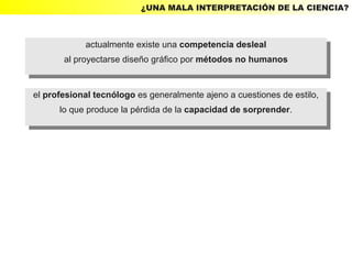 ¿UNA MALA INTERPRETACIÓN DE LA CIENCIA?



             actualmente existe una competencia desleal
              actualmente existe una competencia desleal
       al proyectarse diseño gráfico por métodos no humanos
        al proyectarse diseño gráfico por métodos no humanos


el profesional tecnólogo es generalmente ajeno aacuestiones de estilo,
 el profesional tecnólogo es generalmente ajeno cuestiones de estilo,
       lo que produce la pérdida de la capacidad de sorprender.
        lo que produce la pérdida de la capacidad de sorprender.
 