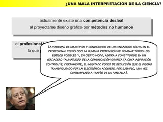 ¿UNA MALA INTERPRETACIÓN DE LA CIENCIA?



              actualmente existe una competencia desleal
               actualmente existe una competencia desleal
        al proyectarse diseño gráfico por métodos no humanos
         al proyectarse diseño gráfico por métodos no humanos


el profesional tecnólogo es generalmente ajeno aacuestiones de estilo,
 el profesional tecnólogo es objetivos y condiciones de los encargos excita en el
                  La variedad de generalmente ajeno cuestiones de estilo,
       lo que produce la pérdida de lala capacidadde sorprender.todos los
        lo que produce la pérdida de lacapacidad de sorprender.
                  profesional tecnólogo humana pretensión de dominar
                     estilos posibles y, en cierto modo, aspira a constituirse en un
                  verdadero taumaturgo de la comunicación gráfica (a cuya aspiración
                  contribuye, ciertamente, el inusitado poder de seducción que el diseño
                    transfigurado por la electrónica adquiere, por ejemplo, una vez
                                  contemplado a través de la pantalla).
 