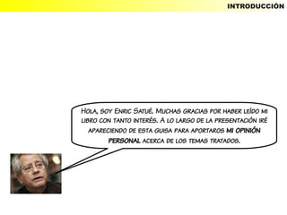 INTRODUCCIÓN




Hola, soy Enric Satué. Muchas gracias por haber leído mi
libro con tanto interés. A lo largo de la presentación iré
   apareciendo de esta guisa para aportaros mi opinión
         personal acerca de los temas tratados.
 