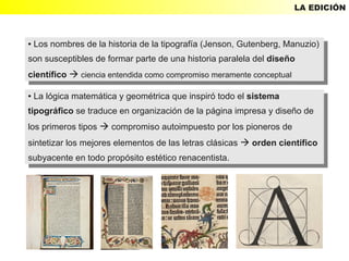 LA EDICIÓN



●Los nombres de la historia de la tipografía (Jenson, Gutenberg, Manuzio)
  Los nombres de la historia de la tipografía (Jenson, Gutenberg, Manuzio)
    ●


son susceptibles de formar parte de una historia paralela del diseño
 son susceptibles de formar parte de una historia paralela del diseño
científico  ciencia entendida como compromiso meramente conceptual
 científico  ciencia entendida como compromiso meramente conceptual
● La lógica matemática yygeométrica que inspiró todo el sistema
   La lógica matemática geométrica que inspiró todo el sistema
    ●


tipográfico se traduce en organización de la página impresa yydiseño de
 tipográfico se traduce en organización de la página impresa diseño de
los primeros tipos  compromiso autoimpuesto por los pioneros de
 los primeros tipos  compromiso autoimpuesto por los pioneros de
sintetizar los mejores elementos de las letras clásicas  orden científico
 sintetizar los mejores elementos de las letras clásicas  orden científico
subyacente en todo propósito estético renacentista.
 subyacente en todo propósito estético renacentista.
 