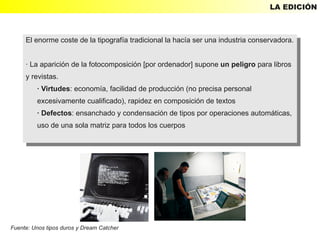 LA EDICIÓN



     El enorme coste de la tipografía tradicional la hacía ser una industria conservadora.
      El enorme coste de la tipografía tradicional la hacía ser una industria conservadora.

     · ·La aparición de la fotocomposición [por ordenador] supone un peligro para libros
         La aparición de la fotocomposición [por ordenador] supone un peligro para libros
     yyrevistas.
        revistas.
         · ·Virtudes: economía, facilidad de producción (no precisa personal
             Virtudes: economía, facilidad de producción (no precisa personal
         excesivamente cualificado), rapidez en composición de textos
           excesivamente cualificado), rapidez en composición de textos
         · ·Defectos: ensanchado yycondensación de tipos por operaciones automáticas,
             Defectos: ensanchado condensación de tipos por operaciones automáticas,
         uso de una sola matriz para todos los cuerpos
          uso de una sola matriz para todos los cuerpos




Fuente: Unos tipos duros y Dream Catcher
 