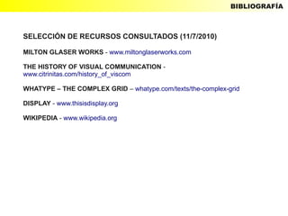 BIBLIOGRAFÍA



SELECCIÓN DE RECURSOS CONSULTADOS (11/7/2010)

MILTON GLASER WORKS - www.miltonglaserworks.com

THE HISTORY OF VISUAL COMMUNICATION -
www.citrinitas.com/history_of_viscom

WHATYPE – THE COMPLEX GRID – whatype.com/texts/the-complex-grid

DISPLAY - www.thisisdisplay.org

WIKIPEDIA - www.wikipedia.org
 
