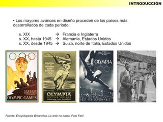 INTRODUCCIÓN



     ●Los mayores avances en diseño proceden de los países más
     desarrollados de cada periodo:

          s. XIX             Francia e Inglaterra
          s. XX, hasta 1945  Alemania, Estados Unidos
          s. XX, desde 1945  Suiza, norte de Italia, Estados Unidos




Fuente: Encyclopedia Britannica, La web no basta, Foto Fahl
 
