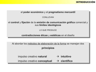 INTRODUCCIÓN



           el poder económico yyel pragmatismo mercantil
            el poder económico el pragmatismo mercantil
                              CONLLEVAN
                               CONLLEVAN

el control yyfijación de la emisión de comunicación gráfica comercial yy
 el control fijación de la emisión de comunicación gráfica comercial
                          sus límites ideológicos
                           sus límites ideológicos
                           LO QUE PRODUCE
                            LO QUE PRODUCE

           contradicciones éticas yyestéticas en el diseño
            contradicciones éticas estéticas en el diseño


   Al abordar los métodos de elaboración de la forma se manejan dos
    Al abordar los métodos de elaboración de la forma se manejan dos
                             principios
                              principios

        impulso creativo natural
         impulso creativo natural           intuitivo
                                            intuitivo
        impulso creativo conceptual
         impulso creativo conceptual        científico
                                            científico
 