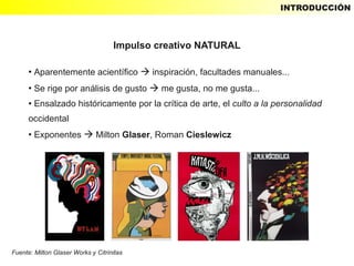 INTRODUCCIÓN



                                    Impulso creativo NATURAL

      ●
          Aparentemente acientífico  inspiración, facultades manuales...
      ●
          Se rige por análisis de gusto  me gusta, no me gusta...
      ●   Ensalzado históricamente por la crítica de arte, el culto a la personalidad
      occidental
      ●
          Exponentes  Milton Glaser, Roman Cieslewicz




Fuente: Milton Glaser Works y Citrinitas
 