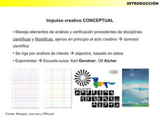 INTRODUCCIÓN



                               Impulso creativo CONCEPTUAL

     ●   Maneja elementos de análisis y verificación procedentes de disciplinas
     científicas y filosóficas, ajenos en principio al acto creativo  ósmosis
     científica
     ●
         Se rige por análisis de interés  objectivo, basado en datos
     ●
         Exponentes  Escuela suiza: Karl Gerstner, Otl Aicher




Fuente: Whatype, Live.com y Ffffound!
 