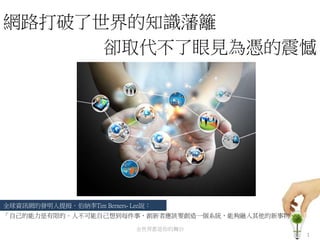 網路打破了世界的知識藩籬
1
全世界都是你的舞台
「自己的能力是有限的。人不可能自己想到每件事，創新者應該要創造一個系統，能夠融入其他的新事物。」
卻取代不了眼見為憑的震憾
全球資訊網的發明人提拇．伯納李Tim Berners- Lee說：
 