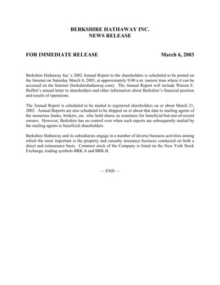 BERKSHIRE HATHAWAY INC.
                              NEWS RELEASE


FOR IMMEDIATE RELEASE                                                         March 6, 2003


Berkshire Hathaway Inc.’s 2002 Annual Report to the shareholders is scheduled to be posted on
the Internet on Saturday March 8, 2003, at approximately 9:00 a.m. eastern time where it can be
accessed on the Internet (berkshirehathaway.com). The Annual Report will include Warren E.
Buffett’s annual letter to shareholders and other information about Berkshire’s financial position
and results of operations.

The Annual Report is scheduled to be mailed to registered shareholders on or about March 21,
2002. Annual Reports are also scheduled to be shipped on or about that date to mailing agents of
the numerous banks, brokers, etc. who hold shares as nominees for beneficial-but-not-of-record
owners. However, Berkshire has no control over when such reports are subsequently mailed by
the mailing agents to beneficial shareholders.

Berkshire Hathaway and its subsidiaries engage in a number of diverse business activities among
which the most important is the property and casualty insurance business conducted on both a
direct and reinsurance basis. Common stock of the Company is listed on the New York Stock
Exchange, trading symbols BRK.A and BRK.B.



                                           — END —
 