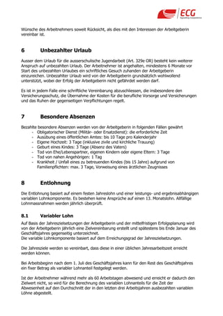 Wünsche des Arbeitnehmers soweit Rücksicht, als dies mit den Interessen der Arbeitgeberin
vereinbar ist.


6         Unbezahlter Urlaub
Ausser dem Urlaub für die ausserschulische Jugendarbeit (Art. 329e OR) besteht kein weiterer
Anspruch auf unbezahlten Urlaub. Der Arbeitnehmer ist angehalten, mindestens 6 Monate vor
Start des unbezahlten Urlaubes ein schriftliches Gesuch zuhanden der Arbeitgeberin
einzureichen. Unbezahlter Urlaub wird von der Arbeitgeberin grundsätzlich wohlwollend
unterstützt, wobei der Erfolg der Arbeitgeberin nicht gefährdet werden darf.

Es ist in jedem Falle eine schriftliche Vereinbarung abzuschliessen, die insbesondere den
Versicherungsschutz, die Übernahme der Kosten für die berufliche Vorsorge und Versicherungen
und das Ruhen der gegenseitigen Verpflichtungen regelt.


7         Besondere Absenzen
Bezahlte besondere Absenzen werden von der Arbeitgeberin in folgenden Fällen gewährt
     - Obligatorischer Dienst (Militär- oder Ersatzdienst): die erforderliche Zeit
     - Ausübung eines öffentlichen Amtes: bis 10 Tage pro Kalenderjahr
     - Eigene Hochzeit: 3 Tage (inklusive zivile und kirchliche Trauung)
     - Geburt eines Kindes: 3 Tage (Absenz des Vaters)
     - Tod von Ehe/Lebenspartner, eigenen Kindern oder eigene Eltern: 3 Tage
     - Tod von nahen Angehörigen: 1 Tag
     - Krankheit / Unfall eines zu betreuenden Kindes (bis 15 Jahre) aufgrund von
        Familienpflichten: max. 3 Tage, Vorweisung eines ärztlichen Zeugnisses


8         Entlohnung
Die Entlohnung basiert auf einem festen Jahreslohn und einer leistungs- und ergebnisabhängigen
variablen Lohnkomponente. Es bestehen keine Ansprüche auf einen 13. Monatslohn. Allfällige
Lohnmassnahmen werden jährlich überprüft.


8.1       Variabler Lohn
Auf Basis der Jahreszielsetzungen der Arbeitgeberin und der mittelfristigen Erfolgsplanung wird
von der Arbeitgeberin jährlich eine Zielvereinbarung erstellt und spätestens bis Ende Januar des
Geschäftsjahres gegenseitig unterzeichnet.
Die variable Lohnkomponente basiert auf dem Erreichungsgrad der Jahreszielsetzungen.

Die Jahresziele werden so vereinbart, dass diese in einer üblichen Jahresarbeitszeit erreicht
werden können.

Bei Arbeitsbeginn nach dem 1. Juli des Geschäftsjahres kann für den Rest des Geschäftsjahres
ein fixer Betrag als variabler Lohnanteil festgelegt werden.

Ist der Arbeitnehmer während mehr als 60 Arbeitstagen abwesend und erreicht er dadurch den
Zielwert nicht, so wird für die Berechnung des variablen Lohnanteils für die Zeit der
Abwesenheit auf den Durchschnitt der in den letzten drei Arbeitsjahren ausbezahlten variablen
Löhne abgestellt.
 