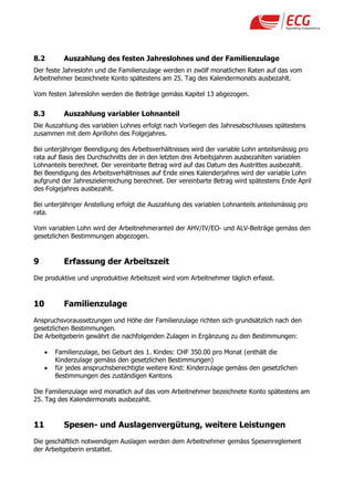 8.2        Auszahlung des festen Jahreslohnes und der Familienzulage
Der feste Jahreslohn und die Familienzulage werden in zwölf monatlichen Raten auf das vom
Arbeitnehmer bezeichnete Konto spätestens am 25. Tag des Kalendermonats ausbezahlt.

Vom festen Jahreslohn werden die Beiträge gemäss Kapitel 13 abgezogen.


8.3        Auszahlung variabler Lohnanteil
Die Auszahlung des variablen Lohnes erfolgt nach Vorliegen des Jahresabschlusses spätestens
zusammen mit dem Aprillohn des Folgejahres.

Bei unterjähriger Beendigung des Arbeitsverhältnisses wird der variable Lohn anteilsmässig pro
rata auf Basis des Durchschnitts der in den letzten drei Arbeitsjahren ausbezahlten variablen
Lohnanteils berechnet. Der vereinbarte Betrag wird auf das Datum des Austrittes ausbezahlt.
Bei Beendigung des Arbeitsverhältnisses auf Ende eines Kalenderjahres wird der variable Lohn
aufgrund der Jahreszielerreichung berechnet. Der vereinbarte Betrag wird spätestens Ende April
des Folgejahres ausbezahlt.

Bei unterjähriger Anstellung erfolgt die Auszahlung des variablen Lohnanteils anteilsmässig pro
rata.

Vom variablen Lohn wird der Arbeitnehmeranteil der AHV/IV/EO- und ALV-Beiträge gemäss den
gesetzlichen Bestimmungen abgezogen.


9          Erfassung der Arbeitszeit
Die produktive und unproduktive Arbeitszeit wird vom Arbeitnehmer täglich erfasst.



10         Familienzulage
Anspruchsvoraussetzungen und Höhe der Familienzulage richten sich grundsätzlich nach den
gesetzlichen Bestimmungen.
Die Arbeitgeberin gewährt die nachfolgenden Zulagen in Ergänzung zu den Bestimmungen:

        Familienzulage, bei Geburt des 1. Kindes: CHF 350.00 pro Monat (enthält die
         Kinderzulage gemäss den gesetzlichen Bestimmungen)
        für jedes anspruchsberechtigte weitere Kind: Kinderzulage gemäss den gesetzlichen
         Bestimmungen des zuständigen Kantons

Die Familienzulage wird monatlich auf das vom Arbeitnehmer bezeichnete Konto spätestens am
25. Tag des Kalendermonats ausbezahlt.


11         Spesen- und Auslagenvergütung, weitere Leistungen
Die geschäftlich notwendigen Auslagen werden dem Arbeitnehmer gemäss Spesenreglement
der Arbeitgeberin erstattet.
 