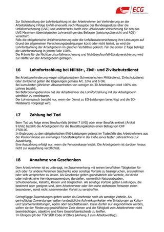 Zur Sicherstellung der Lohnfortzahlung ist der Arbeitnehmer bei Verhinderung an der
Arbeitsleistung infolge Unfall einerseits nach Massgabe des Bundesgesetzes über die
Unfallversicherung (UVG) und andererseits durch eine Unfallzusatz-Versicherung für den das
UVG Maximum übersteigenden Lohnanteil gemäss Beilagen (Leistungsübersicht und AGB)
versichert.
Falls die obligatorische Unfallversicherung oder die Unfallzusatzversicherung ihre Leistungen auf
Grund der allgemeinen Versicherungsbedingungen kürzt oder nicht leistet, so wird die
Lohnfortzahlung der Arbeitgeberin im gleichen Verhältnis gekürzt. Für die ersten 2 Tage beträgt
die Lohnfortzahlung in jedem Falle 100%.
Die Prämie für die Nichtberufsunfallversicherung und Nichtberufsunfall-Zusatzversicherung wird
zur Hälfte von der Arbeitgeberin getragen.


16        Lohnfortzahlung bei Militär-, Zivil- und Zivilschutzdienst
Bei Arbeitsverhinderung wegen obligatorischem Schweizerischem Militärdienst, Zivilschutzdienst
oder Zivildienst gelten die Regelungen gemäss Art. 324a und b OR.
Bei kumulierten jährlichen Abwesenheiten von weniger als 30 Arbeitstagen wird 100% des
Lohnes bezahlt.
Bei Beförderungsdiensten hat der Arbeitnehmer die Lohnfortzahlung mit der Arbeitgeberin
schriftlich zu vereinbaren.
Der Lohnanspruch besteht nur, wenn der Dienst zu EO-Leistungen berechtigt und die EO-
Meldekarte vorgelegt wird.


17        Zahlung bei Tod
Beim Tod als Folge eines Berufsunfalls (Artikel 7 UVG) oder einer Berufskrankheit (Artikel
9 UVG) bezahlt die Arbeitgeberin für die Bestattungskosten einen Betrag von CHF
2„500.00.
In Ergänzung zu den obligatorischen BVG-Leistungen gelangt im Todesfalle des Arbeitnehmers aus
der Pensionskasse ein einmaliges Todesfallkapital in der Höhe eines festen Jahreslohnes zur
Auszahlung.
Eine Auszahlung erfolgt nur, wenn die Pensionskasse leistet. Die Arbeitgeberin ist darüber hinaus
nicht zur Auszahlung verpflichtet.


18        Annahme von Geschenken
Dem Arbeitnehmer ist es untersagt, im Zusammenhang mit seinen beruflichen Tätigkeiten für
sich oder für andere Personen Geschenke oder sonstige Vorteile zu beanspruchen, anzunehmen
oder sich versprechen zu lassen. Als Geschenke gelten grundsätzlich alle Vorteile, die direkt
oder indirekt eine Vermögenszuwendung darstellen, namentlich Naturalabgaben,
Schuldenerlasse, Rabatte, Reisen und dergleichen. Als sonstige Vorteile gelten Leistungen, die
bestimmt oder geeignet sind, dem Arbeitnehmer oder ihm nahe stehenden Personen einen
besonderen, sonst nicht zukommenden Vorteil zu verschaffen.

Geringfügige Zuwendungen gelten weder als Geschenke noch als sonstige Vorteile. Als
geringfügige Zuwendungen gelten landesübliche Aufmerksamkeiten wie Einladungen zu Kultur-
und Sportveranstaltungen, Apéro oder Geschäftsessen. Diese dürfen nur angenommen werden,
sofern sie der Förderung geschäftlicher Ziele dienen und die Fähigkeit vom Arbeitnehmer nicht
beeinträchtigen, objektive und faire Geschäftsentscheide zu treffen.
Im Übrigen gilt der TÜV SÜD Code of Ethics (Anhang 3 zum Arbeitsvertrag).
 