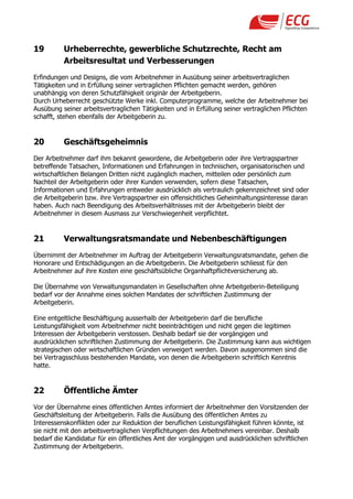 19        Urheberrechte, gewerbliche Schutzrechte, Recht am
          Arbeitsresultat und Verbesserungen
Erfindungen und Designs, die vom Arbeitnehmer in Ausübung seiner arbeitsvertraglichen
Tätigkeiten und in Erfüllung seiner vertraglichen Pflichten gemacht werden, gehören
unabhängig von deren Schutzfähigkeit originär der Arbeitgeberin.
Durch Urheberrecht geschützte Werke inkl. Computerprogramme, welche der Arbeitnehmer bei
Ausübung seiner arbeitsvertraglichen Tätigkeiten und in Erfüllung seiner vertraglichen Pflichten
schafft, stehen ebenfalls der Arbeitgeberin zu.


20        Geschäftsgeheimnis
Der Arbeitnehmer darf ihm bekannt gewordene, die Arbeitgeberin oder ihre Vertragspartner
betreffende Tatsachen, Informationen und Erfahrungen in technischen, organisatorischen und
wirtschaftlichen Belangen Dritten nicht zugänglich machen, mitteilen oder persönlich zum
Nachteil der Arbeitgeberin oder ihrer Kunden verwenden, sofern diese Tatsachen,
Informationen und Erfahrungen entweder ausdrücklich als vertraulich gekennzeichnet sind oder
die Arbeitgeberin bzw. ihre Vertragspartner ein offensichtliches Geheimhaltungsinteresse daran
haben. Auch nach Beendigung des Arbeitsverhältnisses mit der Arbeitgeberin bleibt der
Arbeitnehmer in diesem Ausmass zur Verschwiegenheit verpflichtet.


21        Verwaltungsratsmandate und Nebenbeschäftigungen
Übernimmt der Arbeitnehmer im Auftrag der Arbeitgeberin Verwaltungsratsmandate, gehen die
Honorare und Entschädigungen an die Arbeitgeberin. Die Arbeitgeberin schliesst für den
Arbeitnehmer auf ihre Kosten eine geschäftsübliche Organhaftpflichtversicherung ab.

Die Übernahme von Verwaltungsmandaten in Gesellschaften ohne Arbeitgeberin-Beteiligung
bedarf vor der Annahme eines solchen Mandates der schriftlichen Zustimmung der
Arbeitgeberin.

Eine entgeltliche Beschäftigung ausserhalb der Arbeitgeberin darf die berufliche
Leistungsfähigkeit vom Arbeitnehmer nicht beeinträchtigen und nicht gegen die legitimen
Interessen der Arbeitgeberin verstossen. Deshalb bedarf sie der vorgängigen und
ausdrücklichen schriftlichen Zustimmung der Arbeitgeberin. Die Zustimmung kann aus wichtigen
strategischen oder wirtschaftlichen Gründen verweigert werden. Davon ausgenommen sind die
bei Vertragsschluss bestehenden Mandate, von denen die Arbeitgeberin schriftlich Kenntnis
hatte.


22        Öffentliche Ämter
Vor der Übernahme eines öffentlichen Amtes informiert der Arbeitnehmer den Vorsitzenden der
Geschäftsleitung der Arbeitgeberin. Falls die Ausübung des öffentlichen Amtes zu
Interessenskonflikten oder zur Reduktion der beruflichen Leistungsfähigkeit führen könnte, ist
sie nicht mit den arbeitsvertraglichen Verpflichtungen des Arbeitnehmers vereinbar. Deshalb
bedarf die Kandidatur für ein öffentliches Amt der vorgängigen und ausdrücklichen schriftlichen
Zustimmung der Arbeitgeberin.
 