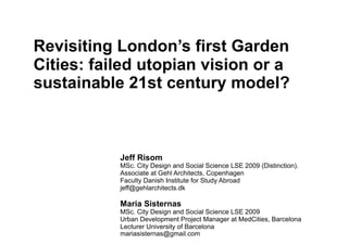 Revisiting London’s first Garden
Cities: failed utopian vision or a
sustainable 21st century model?



           Jeff Risom
           MSc. City Design and Social Science LSE 2009 (Distinction).
           Associate at Gehl Architects, Copenhagen
           Faculty Danish Institute for Study Abroad
           jeff@gehlarchitects.dk

           Maria Sisternas
           MSc. City Design and Social Science LSE 2009
           Urban Development Project Manager at MedCities, Barcelona
           Lecturer University of Barcelona
           mariasisternas@gmail.com
 