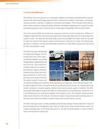 Smart Grid Definition




                        1.4.	Smart	Grid	Definition


                        SCE defines the smart grid as an increasingly intelligent and highly automated electric power
                        system that utilizes technology advancements in telecommunications, information, computing,
                        sensing, controls, materials, in addition to other grid technologies. The smart grid will be able to
                        better meet customers’ energy demands, while also seamlessly integrating new sources of energy
                        and delivering power over a network that is increasingly interoperable, efficient and resilient.


                        The smart grid of 2020 will comprise an expansive network of grid components. Millions of
                        intelligent digital devices will continuously generate increasingly large amounts of data about the
                        system’s state. This data will ultimately yield visual and actionable information that can be used
                        to optimize control of the electric system and empower customers to make informed energy
                        decisions. In addition, a smart grid will enable customers to utilize electric power as a fuel source
                        for their transportation needs.


                        The SCE smart grid will leverage
                        emerging technologies such as
                        transformers that utilize super-
                        conducting materials, new energy
                        storage devices, advanced sensors
                        and controls, 4G broad-band
                        wireless telecommunications,
                        and decision-support software.
                        Implementing these technolo-
                        gies will lead to an SCE smart
                        grid that continuously examines
                        the electric system’s status and
                        iteratively simulates grid conditions while calculating contingencies. The smart grid system will
                        be able to determine the most optimal set of coordinated control actions to mitigate abnormal
                        system conditions, increase capacity utilization and improve power quality. In addition, the SCE
                        smart grid will be able to assess the health of critical assets such as bulk power transformers. If
                        a critical failure occurs, putting the stability of the system at risk, the network would automati-
                        cally transfer load from the relevant transformer banks through automated reconfiguration of
                        switches and transformer banks to prevent failure and maintain electric service.


                        The SCE smart grid vision is made possible by the five key strategic themes depicted in Figure 2
                        and portrayed as five overlapping rings. Each of these theme areas can be broken down into
                        supporting objectives. In the following sections, we drill one level deeper in order to define
                        these theme-specific objectives.




10
 