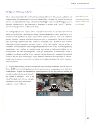Rigorous Technology Evaluation




2.5.	Rigorous	Technology	Evaluation


SCE is widely recognized in the electric utility industry as a leader in the evaluation, adoption and    “Defines SCE’s approach

implementation of advanced technology. Edison has achieved this leadership position by creating a        for testing, evaluating, and

rigorous and repeatable technology evaluation and testing process. SCE’s technology evaluation           deploying emerging smart

approach follows industry testing standards developed by, among others, the IEEE and the                 grid technologies”

International Organization for Standards (ISO).


This testing and evaluation process is first used to test technology in a laboratory environment
against its manufacturer’s specifications. Once the technology’s performance is verified to be in
compliance with specifications, a next step involves additional testing in small scale field trials,
typically following the same set of testing process steps as those used in the lab environment.
If the technology’s performance in the field trial is acceptable, and it is deemed to be commer-
cially viable, the technology then proceeds through a formal “tech transfer” process where it is
handed off to the appropriate engineering and operations divisions. SCE’s internal engineering
standards are then modified to include the new technology, so that the technology can be
incorporated in the plans and designs for future grid development. In some cases, where it
would be immediately beneficial for our customers, a new deployment project will be initiated
to ensure that the given technology is rapidly deployed in locations throughout the SCE trans-
mission and distribution network, as information technology infrastructure or within customer
service operations.


SCE’s rigorous technology evaluation process has been proven at its Electric Vehicle Technical
Center (EVTC) with the testing of various electric vehicle energy storage systems, in the Edison
SmartConnect™ program with both advanced metering infrastructure and peripheral HAN devices, and
with advanced distribution grid technolo-
gies, notably at the Avanti “Circuit of the
Future” test bed. Each of these examples
utilized both laboratory testing and
production-based field tests.




                                                                                                                                 2
 