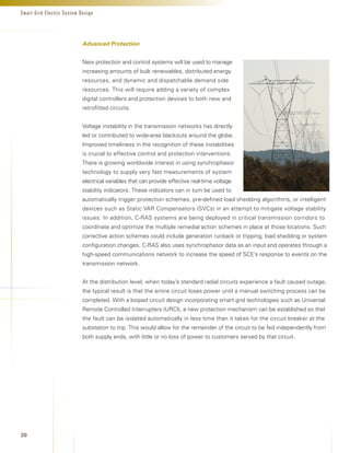 Smart Grid Electric System Design




                            Advanced Protection


                            New protection and control systems will be used to manage
                            increasing amounts of bulk renewables, distributed energy
                            resources, and dynamic and dispatchable demand side
                            resources. This will require adding a variety of complex
                            digital controllers and protection devices to both new and
                            retrofitted circuits.


                            Voltage instability in the transmission networks has directly
                            led or contributed to wide-area blackouts around the globe.
                            Improved timeliness in the recognition of these instabilities
                            is crucial to effective control and protection interventions.
                            There is growing worldwide interest in using synchrophasor
                            technology to supply very fast measurements of system
                            electrical variables that can provide effective real-time voltage
                            stability indicators. These indicators can in turn be used to
                            automatically trigger protection schemes, pre-defined load shedding algorithms, or intelligent
                            devices such as Static VAR Compensators (SVCs) in an attempt to mitigate voltage stability
                            issues. In addition, C-RAS systems are being deployed in critical transmission corridors to
                            coordinate and optimize the multiple remedial action schemes in place at those locations. Such
                            corrective action schemes could include generation runback or tripping, load shedding or system
                            configuration changes. C-RAS also uses synchrophasor data as an input and operates through a
                            high-speed communications network to increase the speed of SCE’s response to events on the
                            transmission network.


                            At the distribution level, when today’s standard radial circuits experience a fault caused outage,
                            the typical result is that the entire circuit loses power until a manual switching process can be
                            completed. With a looped circuit design incorporating smart grid technologies such as Universal
                            Remote Controlled Interrupters (URCI), a new protection mechanism can be established so that
                            the fault can be isolated automatically in less time than it takes for the circuit breaker at the
                            substation to trip. This would allow for the remainder of the circuit to be fed independently from
                            both supply ends, with little or no loss of power to customers served by that circuit.




30
 