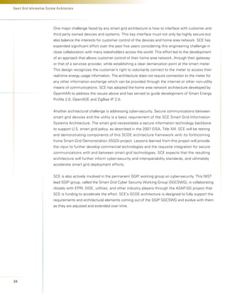 Smart Grid Infor mation System Architecture




                            One major challenge faced by any smart grid architecture is how to interface with customer and
                            third party owned devices and systems. This key interface must not only be highly secure but
                            also balance the interests for customer control of the devices and home area network. SCE has
                            expended significant effort over the past five years considering this engineering challenge in
                            close collaboration with many stakeholders across the world. This effort led to the development
                            of an approach that allows customer control of their home area network, through their gateway
                            or that of a services provider, while establishing a clear demarcation point at the smart meter.
                            This design recognizes the customer’s right to voluntarily connect to the meter to access their
                            real-time energy usage information. The architecture does not require connection to the meter for
                            any other information exchange which can be provided through the internet or other non-utility
                            means of communications. SCE has adopted the home area network architecture developed by
                            OpenHAN to address the issues above and has served to guide development of Smart Energy
                            Profile 2.0, OpenADE and ZigBee IP 2.0.


                            Another architectural challenge is addressing cyber-security. Secure communications between
                            smart grid devices and the utility is a basic requirement of the SCE Smart Grid Information
                            Systems Architecture. The smart grid necessitates a secure information technology backbone
                            to support U.S. smart grid policy, as described in the 2007 EISA, Title XIII. SCE will be testing
                            and demonstrating components of this SCOE architecture framework with its forthcoming
                            Irvine Smart Grid Demonstration (ISGD) project. Lessons learned from this project will provide
                            the input to further develop commercial technologies and the requisite integration for secure
                            communications with and between smart grid technologies. SCE expects that the resulting
                            architecture will further inform cyber-security and interoperability standards, and ultimately
                            accelerate smart grid deployment efforts.


                            SCE is also actively involved in the permanent SGIP working group on cyber-security. This NIST
                            lead SGIP group, called the Smart Grid Cyber Security Working Group (SGCSWG), is collaborating
                            closely with EPRI, DOE, utilities, and other industry players through the ASAP-SG project that
                            SCE is funding to accelerate the effort. SCE’s SCOE architecture is designed to fully support the
                            requirements and architectural elements coming out of the SGIP SGCSWG and evolve with them
                            as they are adjusted and extended over time.




34
 