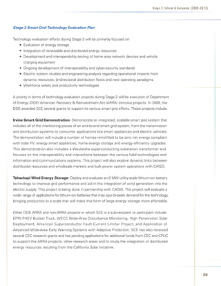 Stage 2: Infor m  Automate (2009-2012)




Stage 2 Smart Grid Technology Evaluation Plan


Technology evaluation efforts during Stage 2 will be primarily focused on:
    • Evaluation of energy storage
    • Integration of renewable and distributed energy resources
    • Development and interoperability testing of home area network devices and vehicle
      charging equipment
    • Ongoing development of interoperability and cyber-security standards
    • Electric system studies and engineering analysis regarding operational impacts from
      dynamic resources, bi-directional distribution flows and new operating paradigms
    • Workforce safety and productivity technologies


A priority in terms of technology evaluation projects during Stage 2 will be execution of Department
of Energy (DOE) American Recovery  Reinvestment Act (ARRA) stimulus projects. In 2009, the
DOE awarded SCE several grants to support its various smart grid efforts. These projects include:


Irvine	Smart	Grid	Demonstration- Demonstrate an integrated, scalable smart grid system that
includes all of the interlocking pieces of an end-to-end smart grid system, from the transmission
and distribution systems to consumer applications like smart appliances and electric vehicles.
The demonstration will include a number of homes retrofitted to be zero net energy compliant
with solar PV, energy smart appliances, home energy storage and energy efficiency upgrades.
This demonstration also includes a Waukesha superconducting substation transformer and
focuses on the interoperability and interactions between the various field technologies and
information and communications systems. This project will also explore dynamic links between
distributed resources and wholesale markets and bulk power system operations with CAISO.


Tehachapi	Wind	Energy	Storage- Deploy and evaluate an 8 MW utility-scale lithium-ion battery
technology to improve grid performance and aid in the integration of wind generation into the
electric supply. This project is being done in partnership with CAISO. The project will evaluate a
wider range of applications for lithium-ion batteries that may spur broader demand for the technology,
bringing production to a scale that will make this form of large energy storage more affordable.


Other DOE ARRA and non-ARRA projects in which SCE is a sub-recipient or participant include:
EPRI PHEV Bucket Truck, WECC Wide-Area Disturbance Monitoring, High Penetration Solar
Deployment, American Superconductor Fault Current Limiter Project, and Application of
Advanced Wide-Area Early Warning Systems with Adaptive Protection. SCE has also received
several CEC research grants and has pending applications for additional funds from CEC and CPUC
to support the ARRA projects, other research areas and to study the integration of distributed
energy resources resulting from the California Solar Initiative.




                                                                                                                              3
 