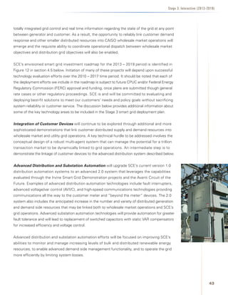 Stage 3: Interactive (2013-2019)




totally integrated grid control and real time information regarding the state of the grid at any point
between generator and customer. As a result, the opportunity to reliably link customer demand
response and other smaller distributed resources into CAISO wholesale market operations will
emerge and the requisite ability to coordinate operational dispatch between wholesale market
objectives and distribution grid objectives will also be enabled.


SCE’s envisioned smart grid investment roadmap for the 2013 – 2019 period is identified in
Figure 12 in section 4.5 below. Initiation of many of these projects will depend upon successful
technology evaluation efforts over the 2010 – 2017 time period. It should be noted that each of
the deployment efforts we include in the roadmap is subject to future CPUC and/or Federal Energy
Regulatory Commission (FERC) approval and funding, once plans are submitted though general
rate cases or other regulatory proceedings.	SCE is and will be committed to evaluating and
deploying best-fit solutions to meet our customers’ needs and policy goals without sacrificing
system reliability or customer service. The discussion below provides additional information about
some of the key technology areas to be included in the Stage 3 smart grid deployment plan.


Integration of Customer Devices	will continue to be explored through additional and more
sophisticated demonstrations that link customer distributed supply and demand resources into
wholesale market and utility grid operations. A key technical hurdle to be addressed involves the
conceptual design of a robust multi-agent system that can manage the potential for a trillion
transaction market to be dynamically linked to grid operations. An intermediate step is to
demonstrate the linkage of customer devices to the advanced distribution system described below.


Advanced Distribution and Substation Automation will upgrade SCE’s current version 1.0
distribution automation systems to an advanced 2.0 system that leverages the capabilities
evaluated through the Irvine Smart Grid Demonstration projects and the Avanti Circuit of the
Future. Examples of advanced distribution automation technologies include fault interrupters,
advanced voltage/var control (AVVC), and high-speed communications technologies providing
communications all the way to the customer meter and “beyond the meter” devices. The 2.0
system also includes the anticipated increase in the number and variety of distributed generation
and demand side resources that may be linked both to wholesale market operations and SCE’s
grid operations. Advanced substation automation technologies will provide automation for greater
fault tolerance and will lead to replacement of switched capacitors with static VAR compensators
for increased efficiency and voltage control.


Advanced distribution and substation automation efforts will be focused on improving SCE’s
abilities to monitor and manage increasing levels of bulk and distributed renewable energy
resources, to enable advanced demand side management functionality, and to operate the grid
more efficiently by limiting system losses.




                                                                                                                              43
 