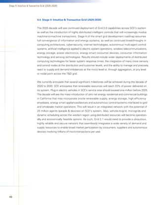Stage 4: Intuitive  Transactive Grid (2020-2030)




                            4.4.	Stage	4:	Intuitive		Transactive	Grid	(2020-2030)


                            The 2020 decade will see continued deployment of Grid 2.0 capabilities across SCE’s system
                            as well as the introduction of highly distributed intelligent controls that will increasingly involve
                            machine-to-machine transactions. Stage 4 of the smart grid development roadmap assumes
                            full convergence of information and energy systems, as well as continued breakthroughs in
                            computing architectures, cyber-security, internet technologies, autonomous multi-agent control
                            systems, artificial intelligence applied to electric system operations, wireless telecommunications,
                            energy storage, power electronics, energy smart consumer devices, consumer information
                            technology and sensing technologies. Results should include wider deployments of distributed
                            computing technologies for faster system response times, the integration of many more sensory
                            and control nodes at the distribution and customer levels, and the ability to manage and precisely
                            react to supply and demand imbalances at the micro level or, through aggregation, at any level
                            or nodal point across the TD grid.


                            We currently anticipate that several significant milestones will be achieved during the decade of
                            2020 to 2030. SCE anticipates that renewable resources will reach 33% of power delivered on
                            its system. Plug-in electric vehicles in SCE’s service area should exceed one million before 2025.
                            The decade will see the mass introduction of zero net energy residential and commercial buildings
                            in California that may incorporate onsite renewable supply, energy storage, high efficiency
                            envelopes, energy smart appliances/devices and autonomous control systems interfaced to grid
                            and wholesale market operations. This will result in an integrated network with the potential of
                            20 million agents (people  devices) on SCE’s system. Also, vehicle-to-grid, microgrids and
                            dynamic scheduling across the western region using distributed resources will become operation-
                            ally and economically feasible options. As such, Grid 2.1 would need to provide a ubiquitous,
                            highly reliable and secure network that seamlessly integrates a wide variety of demand and
                            supply resources to enable broad market participation by consumers, suppliers and autonomous
                            devices involving trillions of micro-transactions per year.




46
 