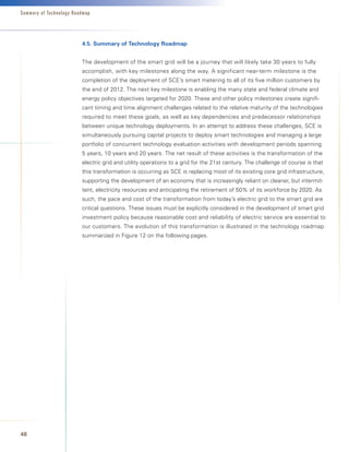 Summary of Technology Roadmap




                         4.5.	Summary	of	Technology	Roadmap


                         The development of the smart grid will be a journey that will likely take 30 years to fully
                         accomplish, with key milestones along the way. A significant near-term milestone is the
                         completion of the deployment of SCE’s smart metering to all of its five million customers by
                         the end of 2012. The next key milestone is enabling the many state and federal climate and
                         energy policy objectives targeted for 2020. These and other policy milestones create signifi-
                         cant timing and time alignment challenges related to the relative maturity of the technologies
                         required to meet these goals, as well as key dependencies and predecessor relationships
                         between unique technology deployments. In an attempt to address these challenges, SCE is
                         simultaneously pursuing capital projects to deploy smart technologies and managing a large
                         portfolio of concurrent technology evaluation activities with development periods spanning
                         5 years, 10 years and 20 years. The net result of these activities is the transformation of the
                         electric grid and utility operations to a grid for the 21st century. The challenge of course is that
                         this transformation is occurring as SCE is replacing most of its existing core grid infrastructure,
                         supporting the development of an economy that is increasingly reliant on cleaner, but intermit-
                         tent, electricity resources and anticipating the retirement of 50% of its workforce by 2020. As
                         such, the pace and cost of the transformation from today’s electric grid to the smart grid are
                         critical questions. These issues must be explicitly considered in the development of smart grid
                         investment policy because reasonable cost and reliability of electric service are essential to
                         our customers. The evolution of this transformation is illustrated in the technology roadmap
                         summarized in Figure 12 on the following pages.




48
 