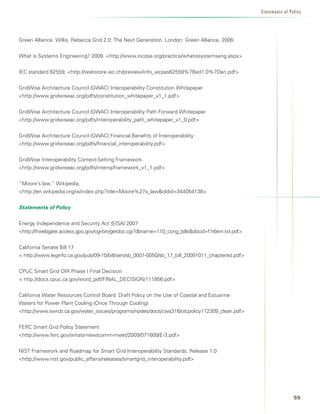 Statements of Policy




Green Alliance. Willis, Rebecca Grid 2.0: The Next Generation. London: Green Alliance, 2006.


What is Systems Engineering? 2009. http://www.incose.org/practice/whatissystemseng.aspx


IEC standard 62559, http://webstore.iec.ch/preview/info_iecpas62559%7Bed1.0%7Den.pdf


GridWise Architecture Council (GWAC) Interoperability Constitution Whitepaper
http://www.gridwiseac.org/pdfs/constitution_whitepaper_v1_1.pdf


GridWise Architecture Council (GWAC) Interoperability Path Forward Whitepaper
http://www.gridwiseac.org/pdfs/interoperability_path_whitepaper_v1_0.pdf


GridWise Architecture Council (GWAC) Financial Benefits of Interoperability
http://www.gridwiseac.org/pdfs/financial_interoperability.pdf


GridWise Interoperability Context-Setting Framework
http://www.gridwiseac.org/pdfs/interopframework_v1_1.pdf


”Moore’s law,” Wikipedia,
http://en.wikipedia.org/w/index.php?title=Moore%27s_lawoldid=344054138


Statements of Policy


Energy Independence and Security Act (EISA) 2007
http://frwebgate.access.gpo.gov/cgi-bin/getdoc.cgi?dbname=110_cong_billsdocid=f:h6enr.txt.pdf


California Senate Bill 17
 http://www.leginfo.ca.gov/pub/09-10/bill/sen/sb_0001-0050/sb_17_bill_20091011_chaptered.pdf


CPUC Smart Grid OIR Phase I Final Decision
 http://docs.cpuc.ca.gov/word_pdf/FINAL_DECISION/111856.pdf


California Water Resources Control Board: Draft Policy on the Use of Coastal and Estuarine
Waters for Power Plant Cooling (Once Through Cooling)
http://www.swrcb.ca.gov/water_issues/programs/npdes/docs/cwa316/otcpolicy112309_clean.pdf


FERC Smart Grid Policy Statement
http://www.ferc.gov/whats-new/comm-meet/2009/071609/E-3.pdf


NIST Framework and Roadmap for Smart Grid Interoperability Standards, Release 1.0
http://www.nist.gov/public_affairs/releases/smartgrid_interoperability.pdf




                                                                                                                   
 