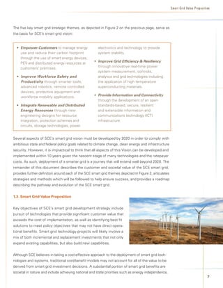 Smart Grid Value Proposition




The five key smart grid strategic themes, as depicted in Figure 2 on the previous page, serve as
the basis for SCE’s smart grid vision:


  • 	 mpower Customers	to manage energy
    E                                                  electronics and technology to provide
    use and reduce their carbon footprint              system stability.
    through the use of smart energy devices,
                                                    • Improve Grid Efficiency  Resiliency	
    PEV and distributed energy resources at
                                                      through innovative real-time power
    customers’ premises.
                                                      system measurement, controls,
  • Improve Workforce Safety and                      analytics and grid technologies including
    Productivity through smarter tools,               the application of high temperature
    advanced robotics, remote controlled              superconducting materials.
    devices, protective equipment and
                                                    • Provide Information and Connectivity	
    workforce mobility applications.
                                                      through the development of an open
  • Integrate Renewable and Distributed               standards-based, secure, resilient
    Energy Resources through new                      and extensible information and
    engineering designs for resource                  communications technology (ICT)
    integration, protection schemes and               infrastructure.	
    circuits, storage technologies, power


Several aspects of SCE’s smart grid vision must be developed by 2020 in order to comply with
ambitious state and federal policy goals related to climate change, clean energy and infrastructure
security. However, it is impractical to think that all aspects of this Vision can be developed and
implemented within 10 years given the nascent stage of many technologies and the ratepayer
costs. As such, deployment of a smarter grid is a journey that will extend well beyond 2020. The
remainder of this document describes the customer and societal value of the SCE smart grid,
provides further definition around each of the SCE smart grid themes depicted in Figure 2, articulates
strategies and methods which will be followed to help ensure success, and provides a roadmap
describing the pathway and evolution of the SCE smart grid.


1.3.	Smart	Grid	Value	Proposition


Key objectives of SCE’s smart grid development strategy include
pursuit of technologies that provide significant customer value that
exceeds the cost of implementation, as well as identifying best fit
solutions to meet policy objectives that may not have direct opera-
tional benefits. Smart grid technology projects will likely involve a
mix of both incremental and replacement investments that not only
expand existing capabilities, but also build new capabilities.


Although SCE believes in taking a cost-effective approach to the deployment of smart grid tech-
nologies and systems, traditional cost/benefit models may not account for all of the value to be
derived from smart grid investment decisions. A substantial portion of smart grid benefits are
societal in nature and include achieving national and state priorities such as energy independence,
                                                                                                                                   
 