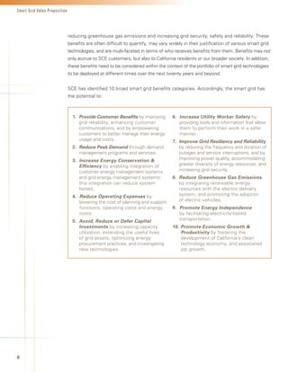 Smart Grid Value Proposition




                               reducing greenhouse gas emissions and increasing grid security, safety and reliability. These
                               benefits are often difficult to quantify, may vary widely in their justification of various smart grid
                               technologies, and are multi-faceted in terms of who receives benefits from them. Benefits may not
                               only accrue to SCE customers, but also to California residents or our broader society. In addition,
                               these benefits need to be considered within the context of the portfolio of smart grid technologies
                               to be deployed at different times over the next twenty years and beyond.


                               SCE has identified 10 broad smart grid benefits categories. Accordingly, the smart grid has
                               the potential to:



                                 1.	 Provide Customer Benefits by improving         6.		Increase Utility Worker Safety by
                                     grid reliability, enhancing customer               providing tools and information that allow
                                     communications, and by empowering                  them to perform their work in a safer
                                     customers to better manage their energy            manner.
                                     usage and costs.                               7.		Improve Grid Resiliency and Reliability
                                 2.			 educe Peak Demand through demand
                                     R                                                  by reducing the frequency and duration of
                                     management programs and services.                  outages and service interruptions, and by
                                 3.		Increase Energy Conservation                      improving power quality, accommodating
                                     Efficiency by enabling integration of              greater diversity of energy resources, and
                                     customer energy management systems                 increasing grid security.
                                     and grid energy management systems;            8.			 educe Greenhouse Gas Emissions
                                                                                        R
                                     this integration can reduce system                 by integrating renewable energy
                                     losses.                                            resources with the electric delivery
                                 4.	 Reduce Operating Expenses by                       system, and promoting the adoption
                                     lowering the cost of planning and support          of electric vehicles.
                                     functions, operating costs and energy          9.			 romote Energy Independence
                                                                                        P
                                     costs.                                             by facilitating electricity-based
                                 5.			 void, Reduce or Defer Capital
                                     A                                                  transportation.
                                     Investments by increasing capacity             10.		 romote Economic Growth 
                                                                                        P
                                     utilization, extending the useful lives            Productivity by fostering the
                                     of grid assets, optimizing energy                  development of California’s clean
                                     procurement practices, and investigating           technology economy, and associated
                                     new technologies.                                  job growth.




8
 