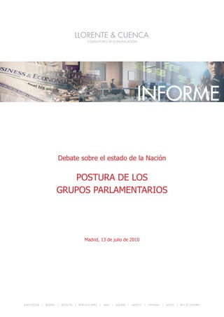 POSTURA DE LOS GRUPOS PALAMENTARIOS




                                                                 INFORME


                   Debate sobre el estado de la Nación

                     POSTURA DE LOS
                  GRUPOS PARLAMENTARIOS




                                   Madrid, 13 de julio de 2010




BARCELONA | BEIJING | BOGOTA | BUENOS AIRES | LIMA | MADRID | MEXICO | PANAMA | QUITO | RIO DE JANEIRO

                                                                                                         1
 