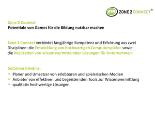       Zone 2 ConnectPotentiale von Games für die Bildung nutzbar machenZone 2 Connect verbindet langjährige Kompetenz und Erfahrung aus zwei Disziplinen: die Entwicklung von hochwertigen Computerspielen sowiedie Realisation von wissensvermittelnden Lösungen für Unternehmen.Selbstverständnis: 	Planer und Umsetzer von erlebbaren und spielerischen Medien