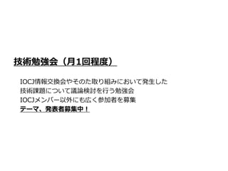 技術勉強会（月1回程度）

IOCJ情報交換会やそのた取り組みにおいて発生した
技術課題について議論検討を行う勉強会
IOCJメンバー以外にも広く参加者を募集
テーマ、発表者募集中！
 