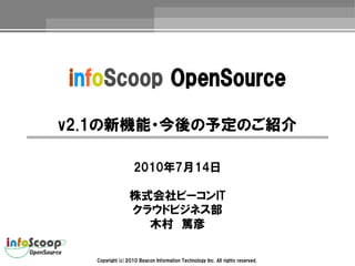infoScoop OpenSource

v2.1の新機能・今後の予定のご紹介

                  2010年7月14日

                株式会社ビーコンIT
                クラウドビジネス部
                  木村　篤彦

  Copyright(c)2010 Beacon Information Technology Inc. All rights reserved.
 