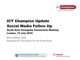ICT Champion Update Social Media Follow Up South East ChangeUp Consortium Meeting London, 15 July 2010 Mark Walker, SCIP Regional ICT Champion for the South East 