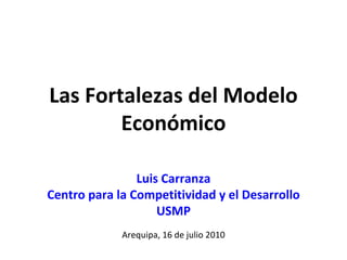 Las Fortalezas del Modelo 
        Económico

                Luis Carranza
Centro para la Competitividad y el Desarrollo
                    USMP
             Arequipa, 16 de julio 2010
 