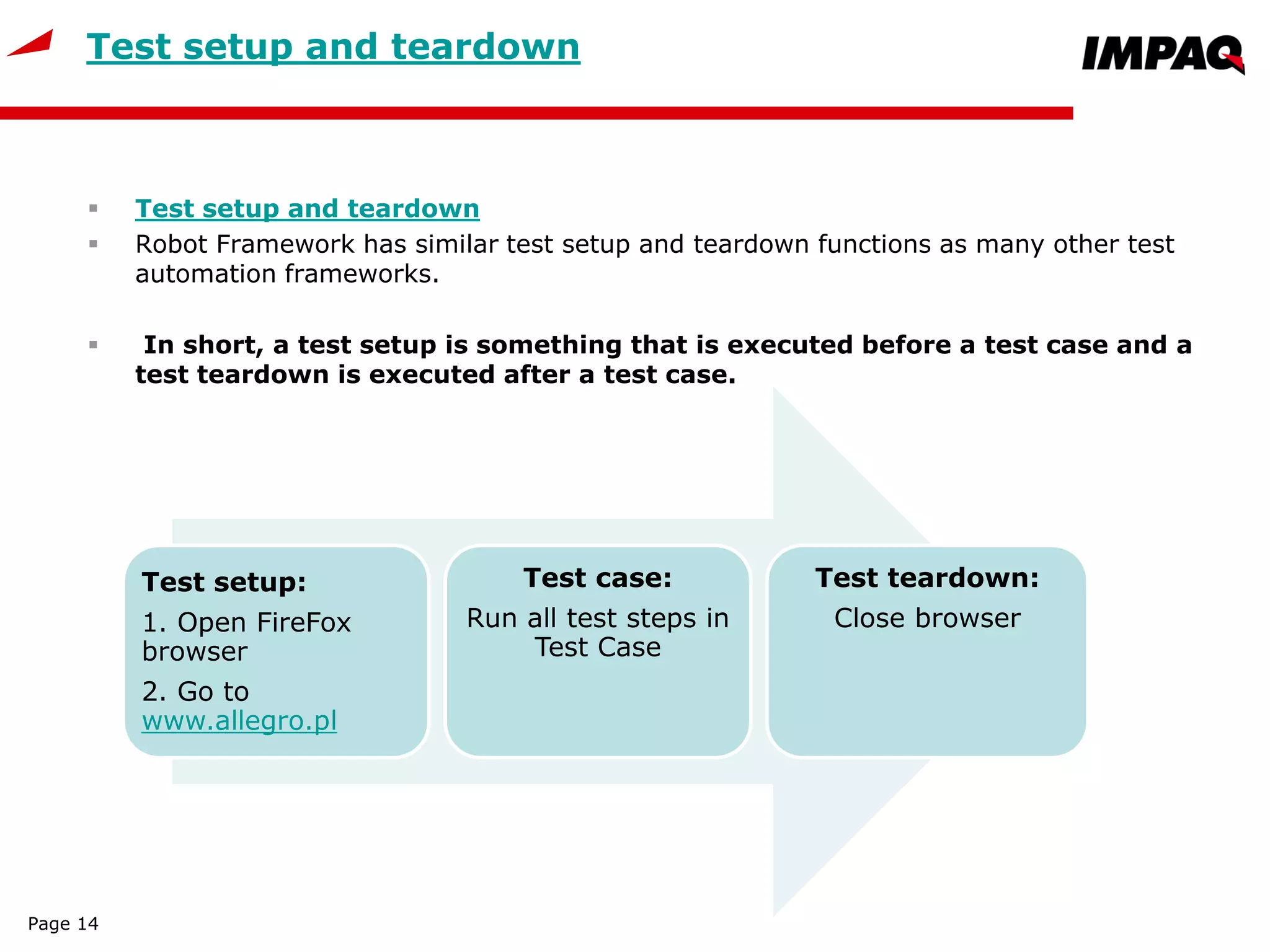 Test setup and teardown
 Test setup and teardown
 Robot Framework has similar test setup and teardown functions as many other test
automation frameworks.
 In short, a test setup is something that is executed before a test case and a
test teardown is executed after a test case.
Page 14
Test setup:
1. Open FireFox
browser
2. Go to
www.allegro.pl
Test case:
Run all test steps in
Test Case
Test teardown:
Close browser
 