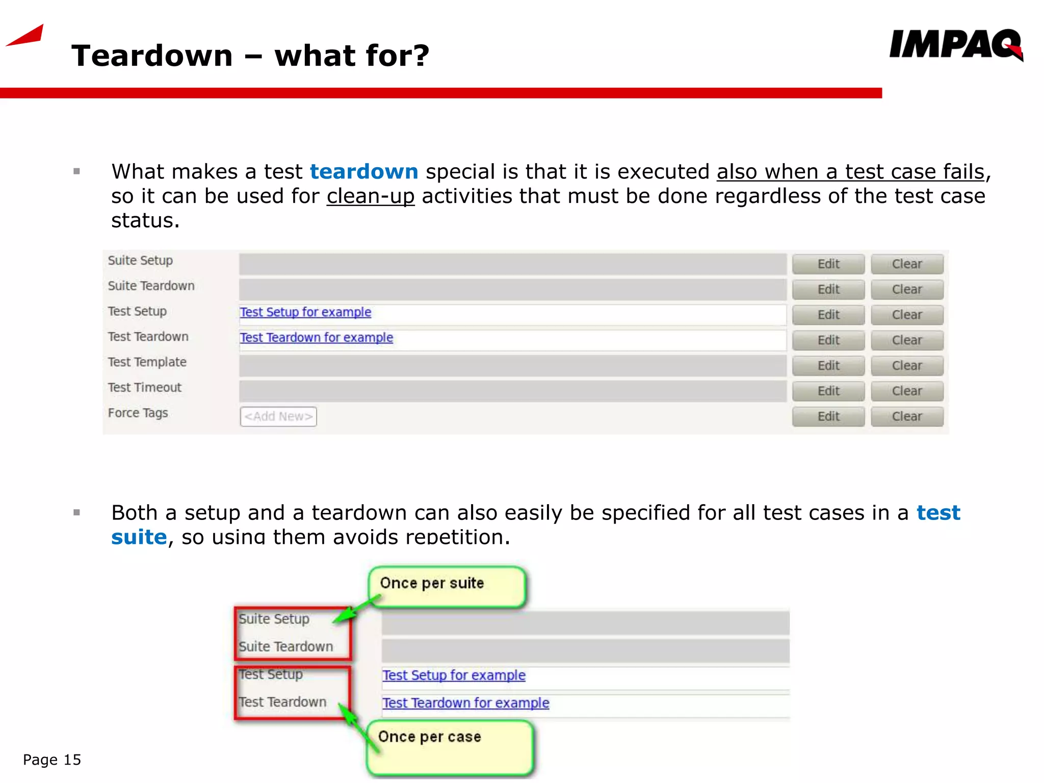Teardown – what for?
Page 15
 What makes a test teardown special is that it is executed also when a test case fails,
so it can be used for clean-up activities that must be done regardless of the test case
status.
 Both a setup and a teardown can also easily be specified for all test cases in a test
suite, so using them avoids repetition.
 