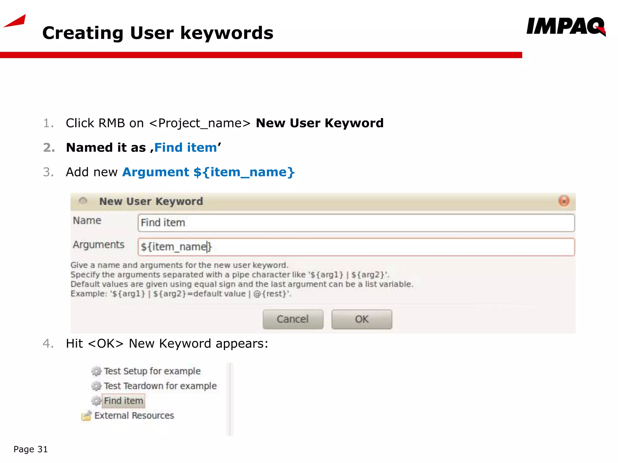 Creating User keywords
1. Click RMB on <Project_name> New User Keyword
2. Named it as ‚Find item’
3. Add new Argument ${item_name}
4. Hit <OK> New Keyword appears:
Page 31
 