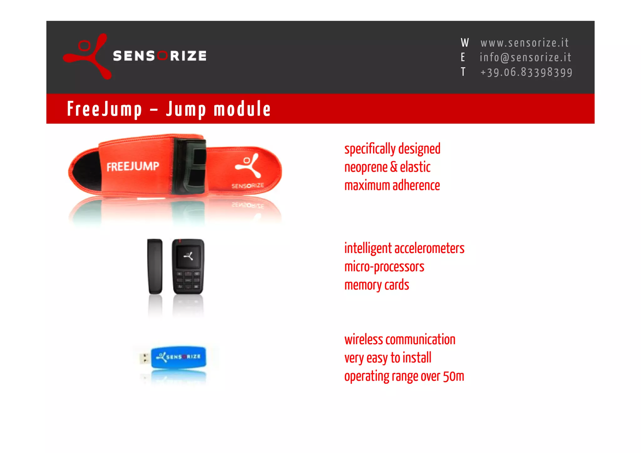 S E C O N D I N N O - D E A L T R A N S R E G I O N A L W O R K S W O Pw w w. s e n s o r i z e . i t
                                                                                     H
                                                 R O M E 1 3 - 1 5 O C T O B E R 2 0 0 8i n f o @ s e n s o r i z e . i t
                                                                                     E
                                                                                            T    +39.06.83398399


Fre e J u m p – J u m p m o d u l e
                                                             specifically designed
                                                             neoprene & elastic
                                                             maximum adherence



                                                             intelligent accelerometers
                                                             micro-processors
                                                             memory cards


                                                             wireless communication
                                                             very easy to install
                                                             operating range over 50m
 
