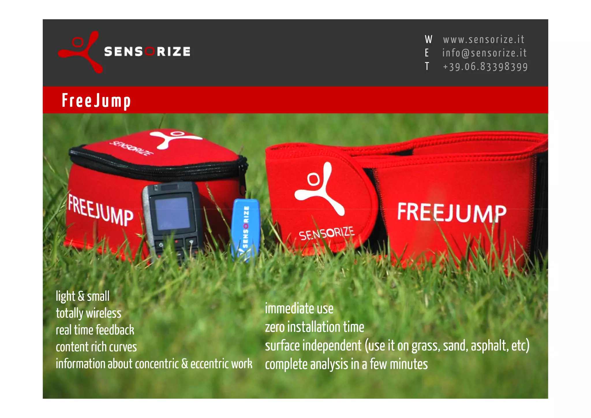 S E C O N D I N N O - D E A L T R A N S R E G I O N A L W O R K S W O Pw w w. s e n s o r i z e . i t
                                                                                           H
                                                       R O M E 1 3 - 1 5 O C T O B E R 2 0 0 8i n f o @ s e n s o r i z e . i t
                                                                                           E
                                                                                                  T    +39.06.83398399


 Fre e J u m p




light & small
totally wireless                                     immediate use
real time feedback                                   zero installation time
content rich curves                                  surface independent (use it on grass, sand, asphalt, etc)
information about concentric & eccentric work        complete analysis in a few minutes
 