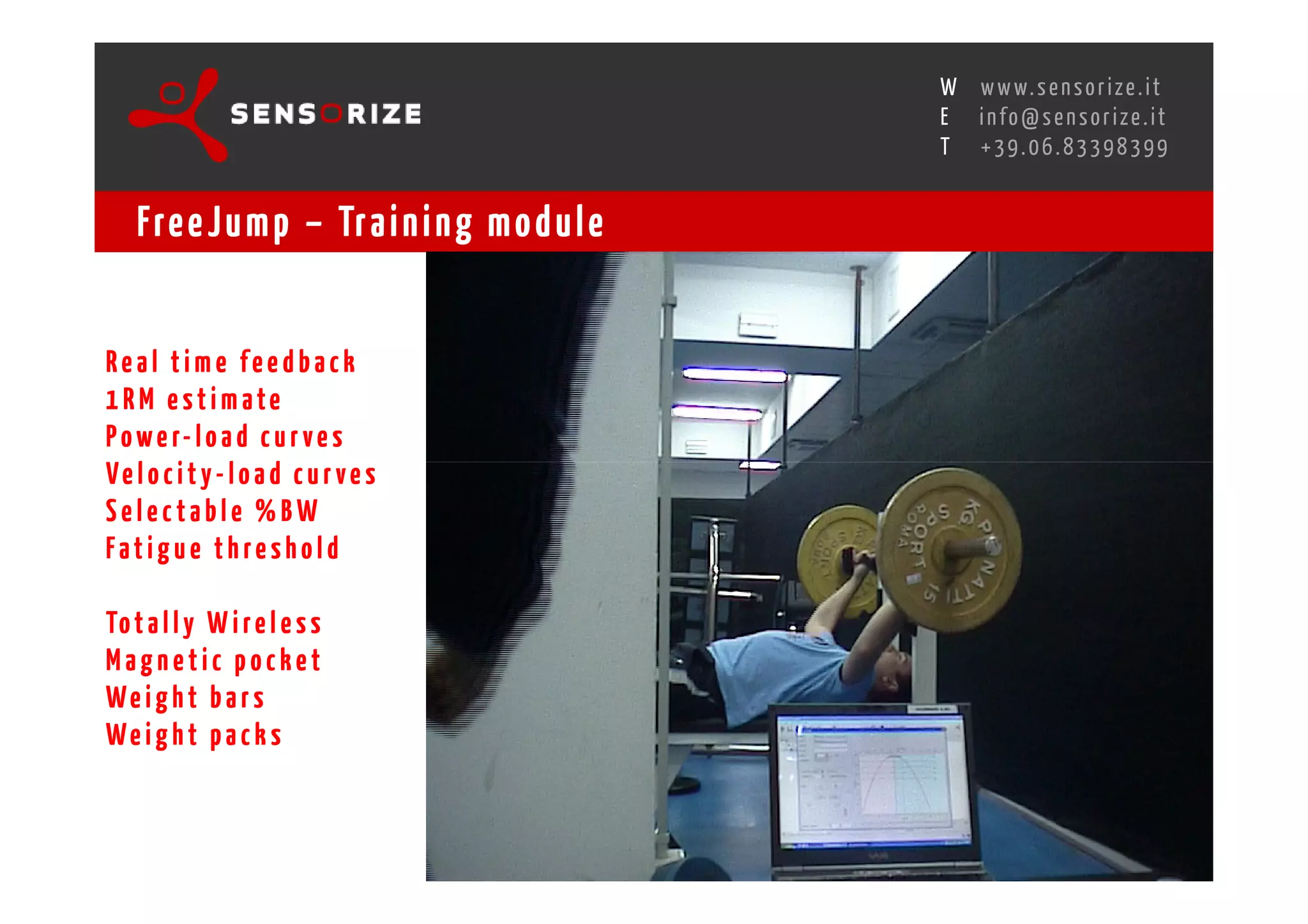 S E C O N D I N N O - D E A L T R A N S R E G I O N A L W O R K S W O Pw w w. s e n s o r i z e . i t
                                                                                                   H
                                                               R O M E 1 3 - 1 5 O C T O B E R 2 0 0 8i n f o @ s e n s o r i z e . i t
                                                                                                   E
                                                                                                          T    +39.06.83398399


    Fre e J u m p – Tr a i n i n g m o d u l e


Real time feedback
1RM estim ate
P o w e r- l o a d c u r v e s
Ve l o c i t y - l o a d c u r ve s
Selectable %BW
Fatigue threshold

To t a l l y W i r e l e s s
Magnetic pocket
We i g h t b a r s
We i g h t p a c k s
 