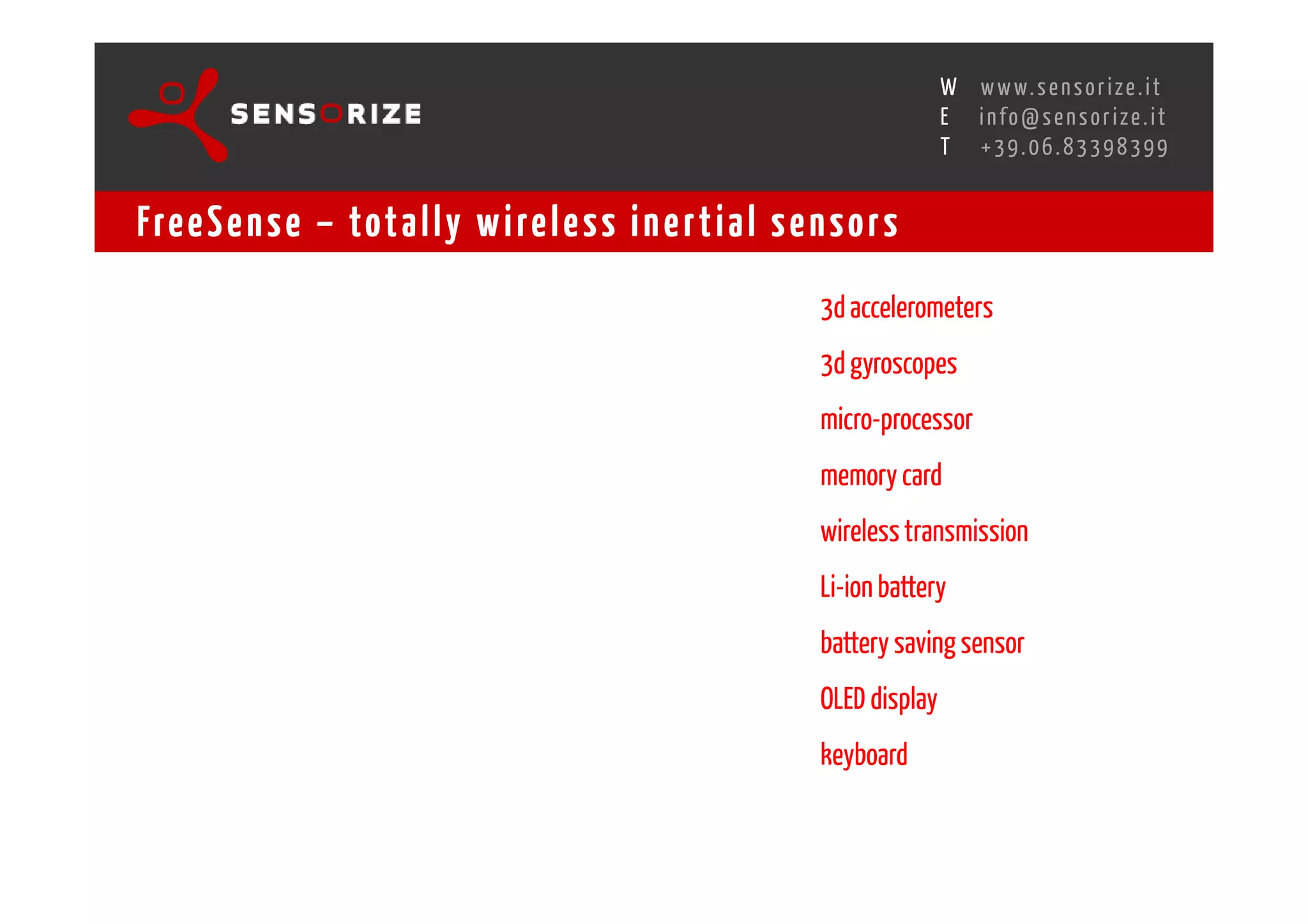 S E C O N D I N N O - D E A L T R A N S R E G I O N A L W O R K S W O Pw w w. s e n s o r i z e . i t
                                                                                        H
                                                    R O M E 1 3 - 1 5 O C T O B E R 2 0 0 8i n f o @ s e n s o r i z e . i t
                                                                                        E
                                                                                               T    +39.06.83398399


Fre e S e n s e – tot a l l y w i re l e s s i n e r t i a l s e n s o r s
                                                                               3d accelerometers
                                                                               3d gyroscopes
                                                                               micro-processor
                                                                               memory card
                                                                               wireless transmission
                                                                               Li-ion battery
                                                                               battery saving sensor
                                                                               OLED display
                                                                               keyboard
 