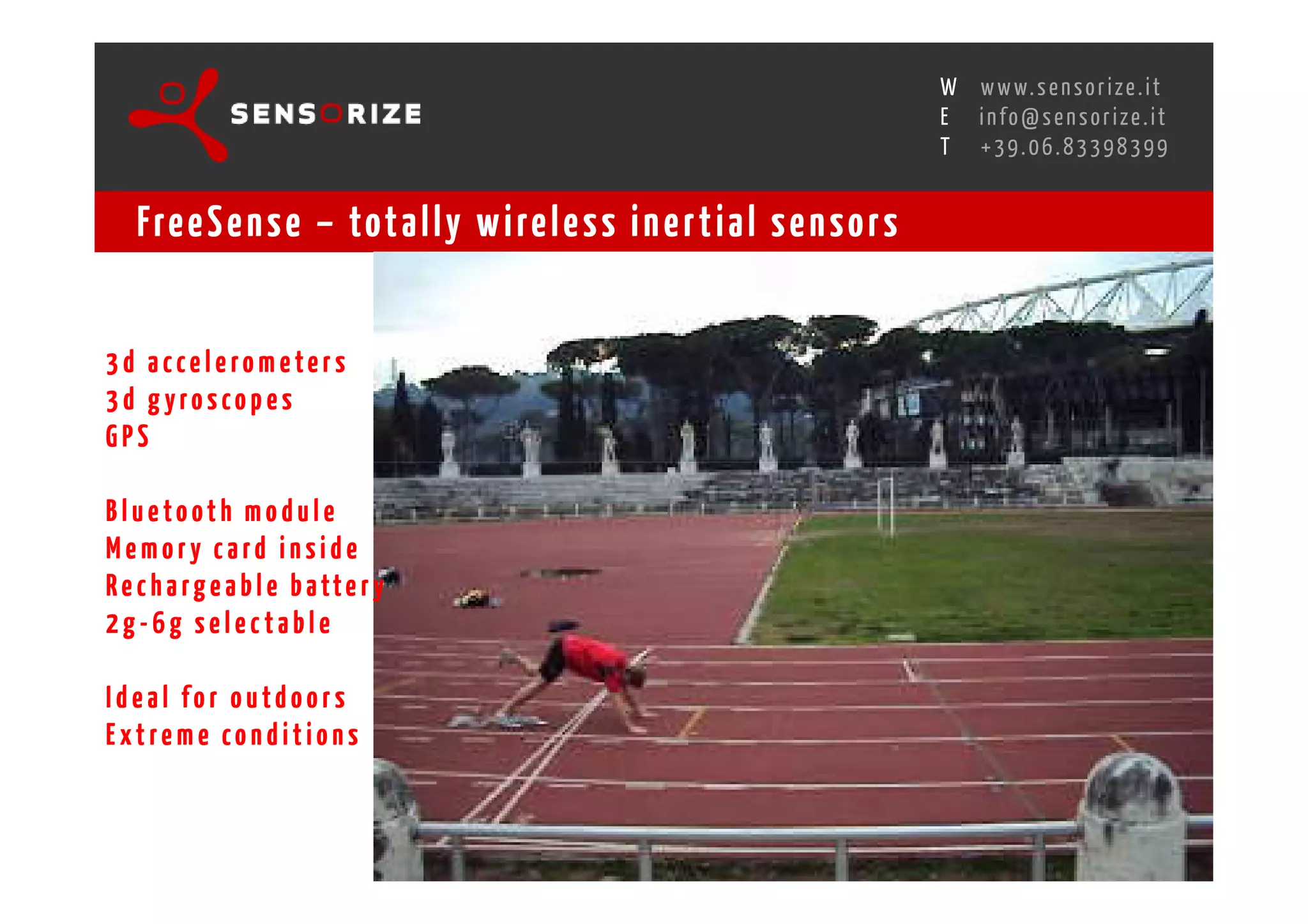 S E C O N D I N N O - D E A L T R A N S R E G I O N A L W O R K S W O Pw w w. s e n s o r i z e . i t
                                                                                                   H
                                                               R O M E 1 3 - 1 5 O C T O B E R 2 0 0 8i n f o @ s e n s o r i z e . i t
                                                                                                   E
                                                                                                          T    +39.06.83398399


    Fre e S e n s e – tot a l l y w i re l e s s i n e r t i a l s e n s o r s


3d accelerom eters
3d gyroscopes
GPS

Bluetooth module
Memory card inside
R e c h a r g e a b l e b a tt e r y
2g-6g selectable

Ideal for outdoors
Extreme conditions
 